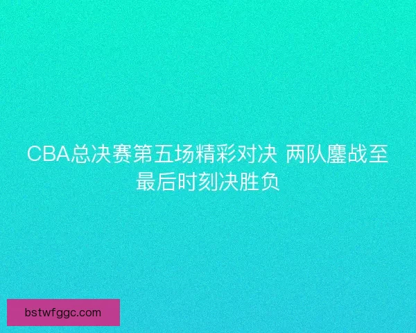 CBA总决赛第五场精彩对决 两队鏖战至最后时刻决胜负