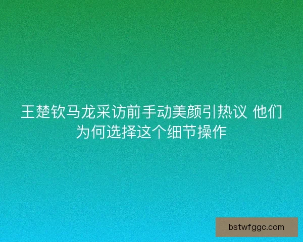 王楚钦马龙采访前手动美颜引热议 他们为何选择这个细节操作