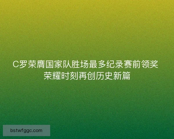 C罗荣膺国家队胜场最多纪录赛前领奖 荣耀时刻再创历史新篇