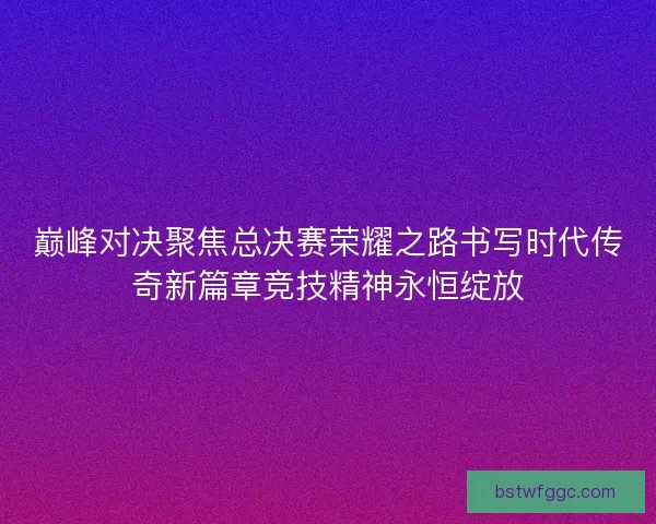 巅峰对决聚焦总决赛荣耀之路书写时代传奇新篇章竞技精神永恒绽放