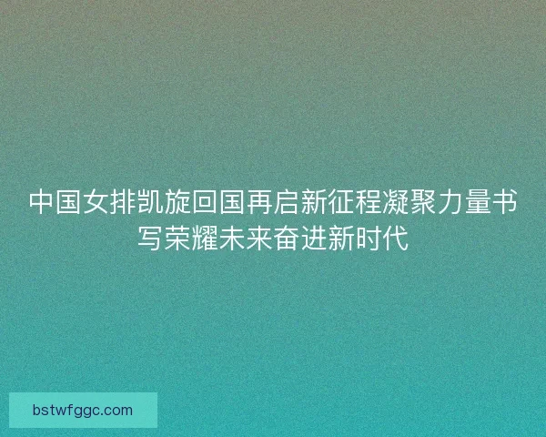 中国女排凯旋回国再启新征程凝聚力量书写荣耀未来奋进新时代 中国女排凯旋回国再启新征程凝聚力量书写荣耀未来奋进新时代