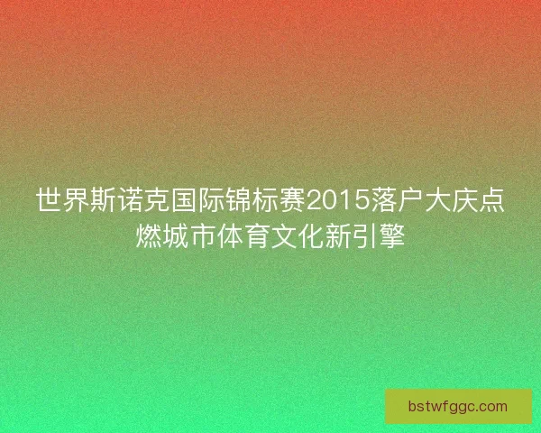 世界斯诺克国际锦标赛2015落户大庆点燃城市体育文化新引擎 世界斯诺克国际锦标赛2015落户大庆点燃城市体育文化新引擎