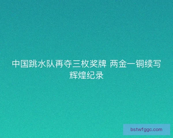 中国跳水队再夺三枚奖牌 两金一铜续写辉煌纪录