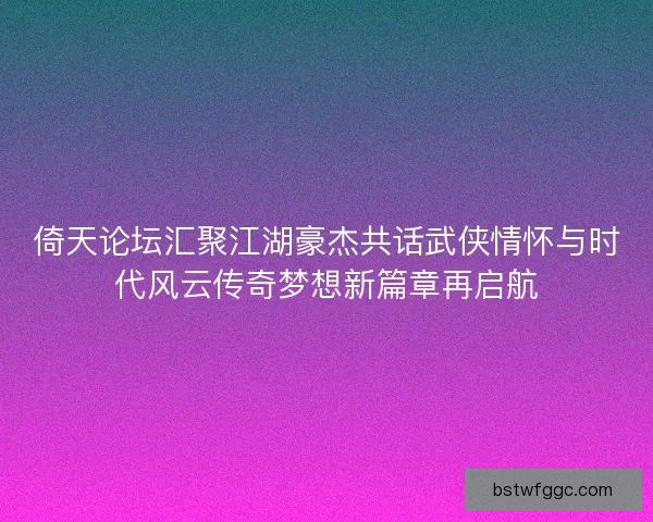 倚天论坛汇聚江湖豪杰共话武侠情怀与时代风云传奇梦想新篇章再启航 倚天论坛汇聚江湖豪杰共话武侠情怀与时代风云传奇梦想新篇章再启航