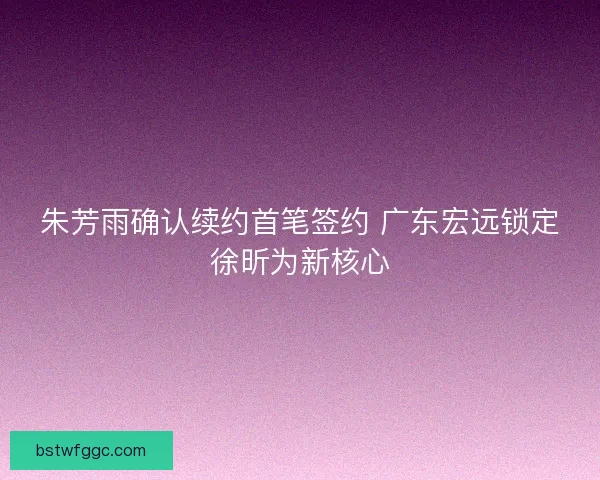 朱芳雨确认续约首笔签约 广东宏远锁定徐昕为新核心