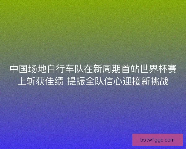 中国场地自行车队在新周期首站世界杯赛上斩获佳绩 提振全队信心迎接新挑战