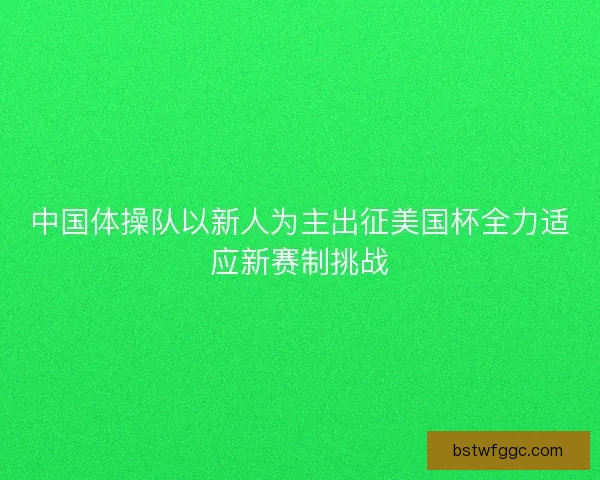 中国体操队以新人为主出征美国杯全力适应新赛制挑战