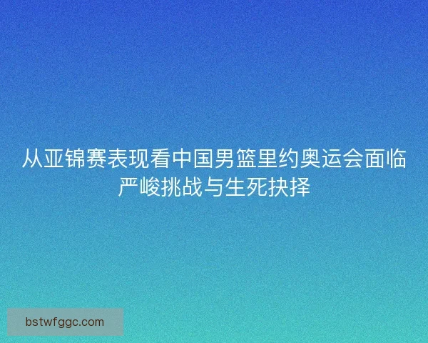 从亚锦赛表现看中国男篮里约奥运会面临严峻挑战与生死抉择