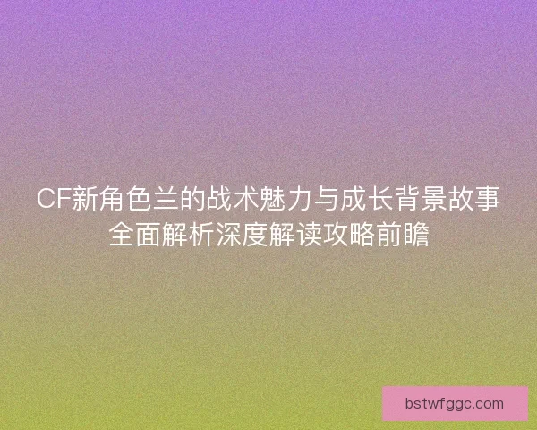 CF新角色兰的战术魅力与成长背景故事全面解析深度解读攻略前瞻 CF新角色兰的战术魅力与成长背景故事全面解析深度解读攻略前瞻