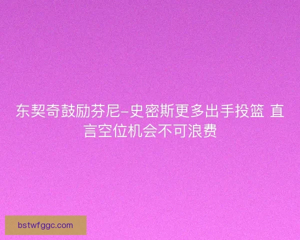东契奇鼓励芬尼-史密斯更多出手投篮 直言空位机会不可浪费