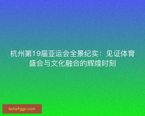 杭州第19届亚运会全景纪实:见证体育盛会与文化融合的辉煌时刻 杭州第19届亚运会全景纪实:见证体育盛会与文化融合的辉煌时刻