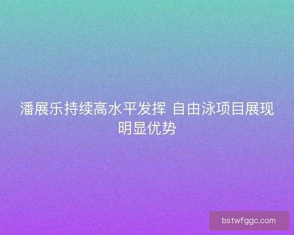 潘展乐持续高水平发挥 自由泳项目展现明显优势 潘展乐持续高水平发挥 自由泳项目展现明显优势