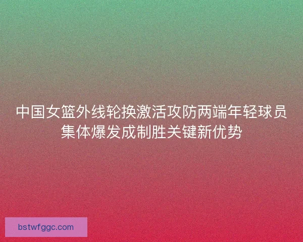中国女篮外线轮换激活攻防两端年轻球员集体爆发成制胜关键新优势