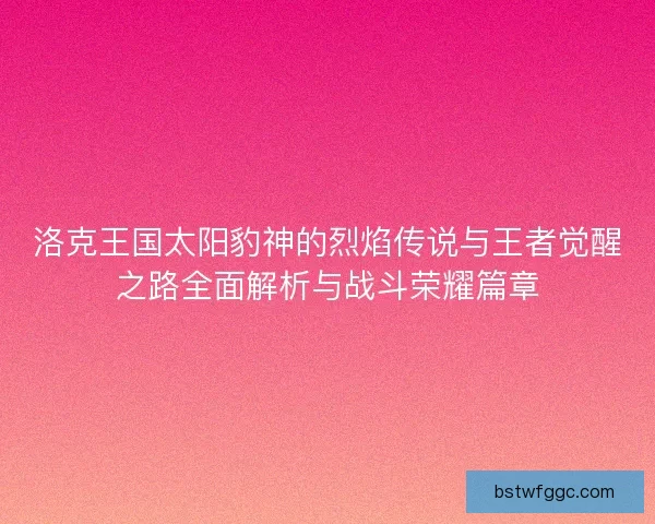洛克王国太阳豹神的烈焰传说与王者觉醒之路全面解析与战斗荣耀篇章