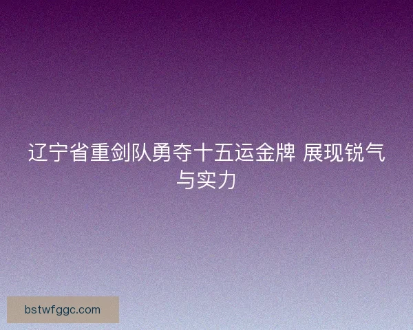 辽宁省重剑队勇夺十五运金牌 展现锐气与实力 辽宁省重剑队勇夺十五运金牌 展现锐气与实力