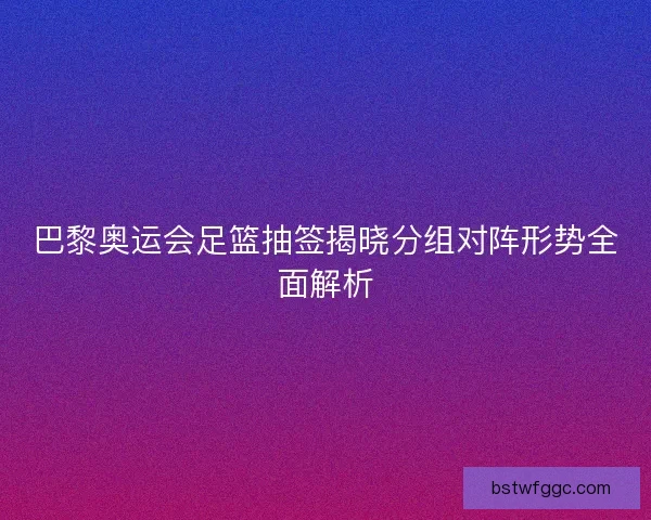 巴黎奥运会足篮抽签揭晓分组对阵形势全面解析