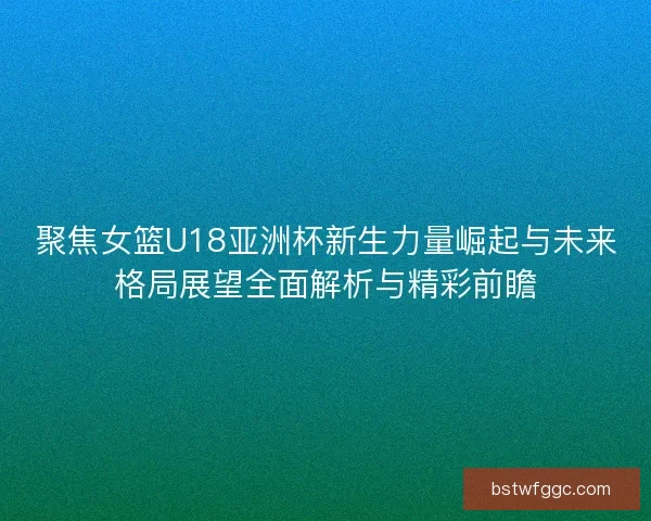 聚焦女篮U18亚洲杯新生力量崛起与未来格局展望全面解析与精彩前瞻