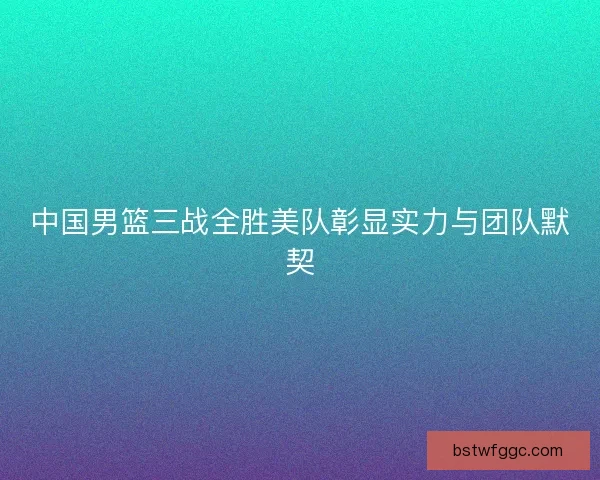 中国男篮三战全胜美队彰显实力与团队默契 中国男篮三战全胜美队彰显实力与团队默契