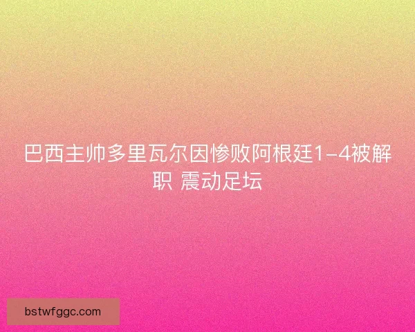 巴西主帅多里瓦尔因惨败阿根廷1-4被解职 震动足坛 巴西主帅多里瓦尔因惨败阿根廷1-4被解职 震动足坛