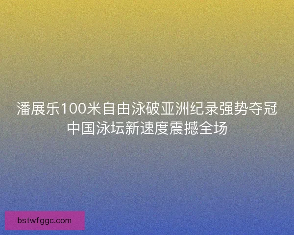 潘展乐100米自由泳破亚洲纪录强势夺冠中国泳坛新速度震撼全场 潘展乐100米自由泳破亚洲纪录强势夺冠中国泳坛新速度震撼全场