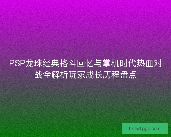 PSP龙珠经典格斗回忆与掌机时代热血对战全解析玩家成长历程盘点