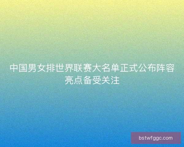 中国男女排世界联赛大名单正式公布阵容亮点备受关注 中国男女排世界联赛大名单正式公布阵容亮点备受关注