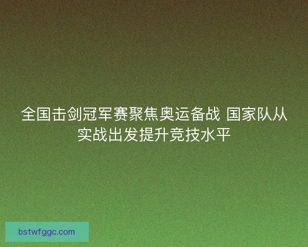 全国击剑冠军赛聚焦奥运备战 国家队从实战出发提升竞技水平