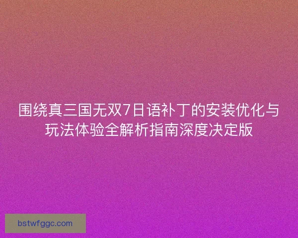 围绕真三国无双7日语补丁的安装优化与玩法体验全解析指南深度决定版 围绕真三国无双7日语补丁的安装优化与玩法体验全解析指南深度决定版