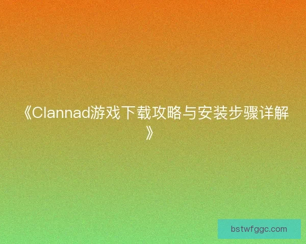 《Clannad游戏下载攻略与安装步骤详解》 《Clannad游戏下载攻略与安装步骤详解》