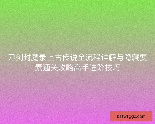 刀剑封魔录上古传说全流程详解与隐藏要素通关攻略高手进阶技巧 刀剑封魔录上古传说全流程详解与隐藏要素通关攻略高手进阶技巧