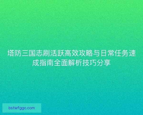 塔防三国志刷活跃高效攻略与日常任务速成指南全面解析技巧分享 塔防三国志刷活跃高效攻略与日常任务速成指南全面解析技巧分享