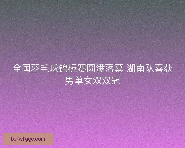 全国羽毛球锦标赛圆满落幕 湖南队喜获男单女双双冠 全国羽毛球锦标赛圆满落幕 湖南队喜获男单女双双冠